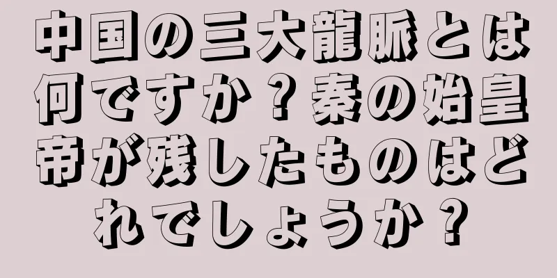 中国の三大龍脈とは何ですか？秦の始皇帝が残したものはどれでしょうか？