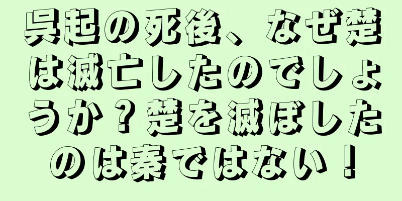 呉起の死後、なぜ楚は滅亡したのでしょうか？楚を滅ぼしたのは秦ではない！