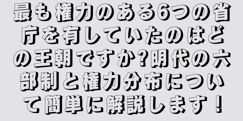 最も権力のある6つの省庁を有していたのはどの王朝ですか?明代の六部制と権力分布について簡単に解説します！