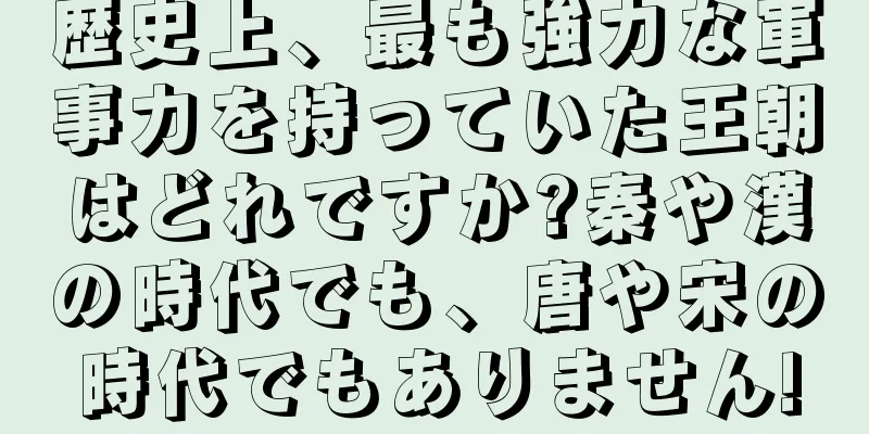 歴史上、最も強力な軍事力を持っていた王朝はどれですか?秦や漢の時代でも、唐や宋の時代でもありません!