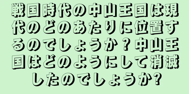 戦国時代の中山王国は現代のどのあたりに位置するのでしょうか？中山王国はどのようにして消滅したのでしょうか?