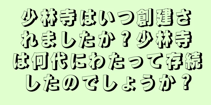 少林寺はいつ創建されましたか？少林寺は何代にわたって存続したのでしょうか？