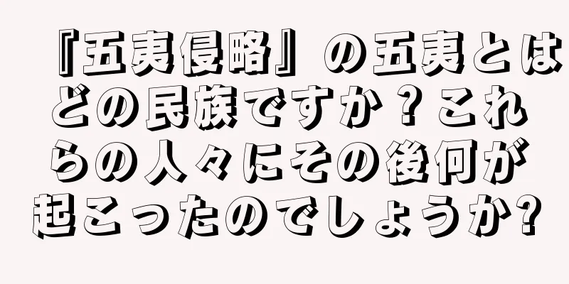 『五夷侵略』の五夷とはどの民族ですか？これらの人々にその後何が起こったのでしょうか?