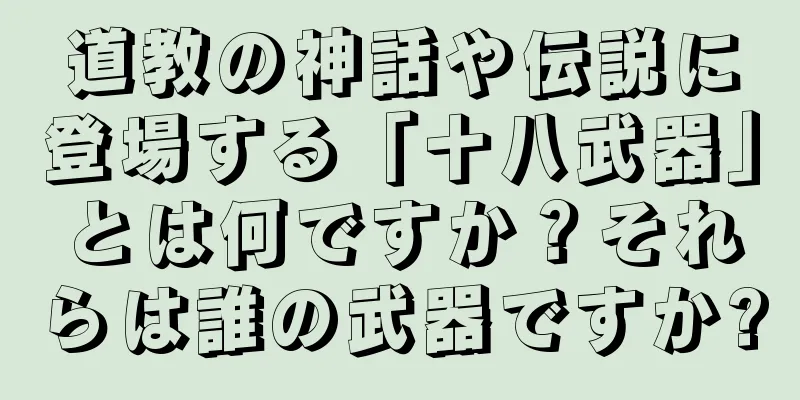 道教の神話や伝説に登場する「十八武器」とは何ですか？それらは誰の武器ですか?