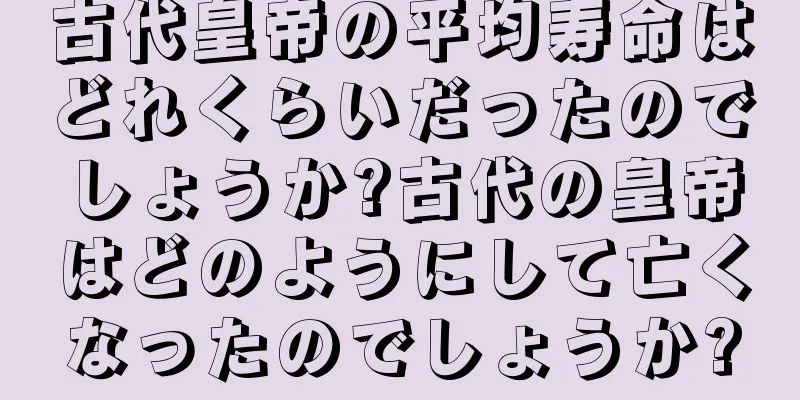 古代皇帝の平均寿命はどれくらいだったのでしょうか?古代の皇帝はどのようにして亡くなったのでしょうか?