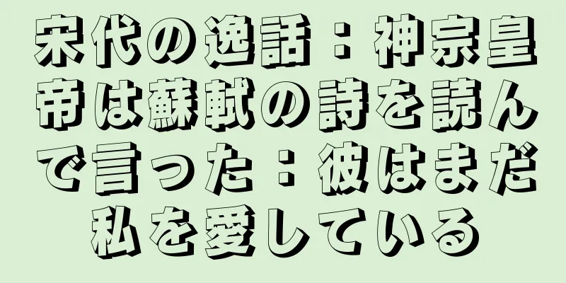 宋代の逸話：神宗皇帝は蘇軾の詩を読んで言った：彼はまだ私を愛している