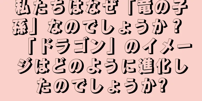私たちはなぜ「竜の子孫」なのでしょうか？ 「ドラゴン」のイメージはどのように進化したのでしょうか?