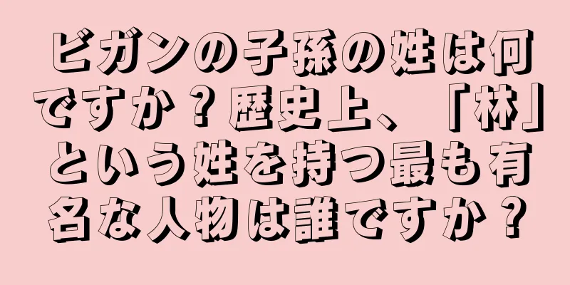 ビガンの子孫の姓は何ですか？歴史上、「林」という姓を持つ最も有名な人物は誰ですか？