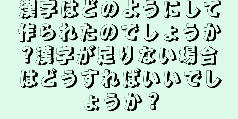 漢字はどのようにして作られたのでしょうか?漢字が足りない場合はどうすればいいでしょうか？