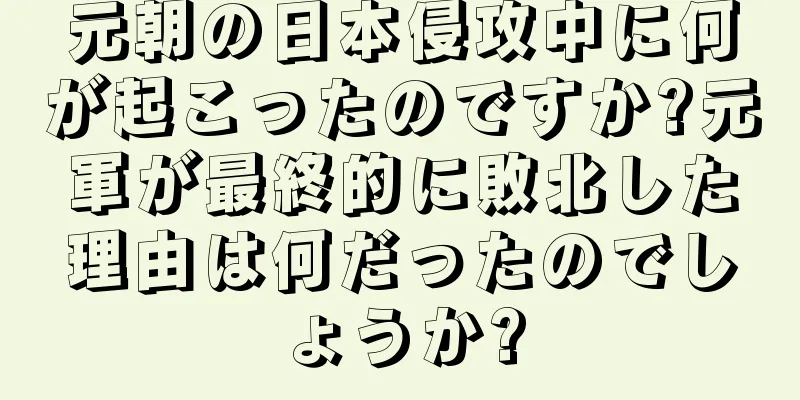 元朝の日本侵攻中に何が起こったのですか?元軍が最終的に敗北した理由は何だったのでしょうか?