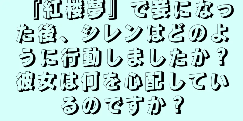 『紅楼夢』で妾になった後、シレンはどのように行動しましたか？彼女は何を心配しているのですか？