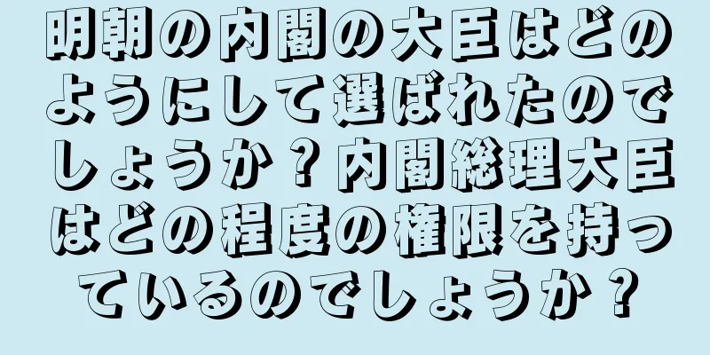 明朝の内閣の大臣はどのようにして選ばれたのでしょうか？内閣総理大臣はどの程度の権限を持っているのでしょうか？