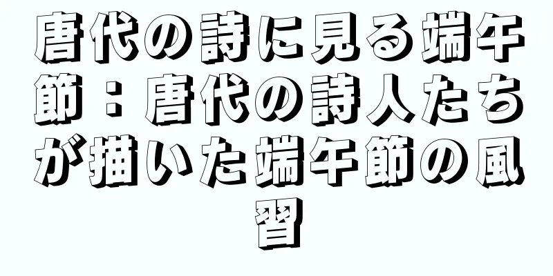 唐代の詩に見る端午節：唐代の詩人たちが描いた端午節の風習