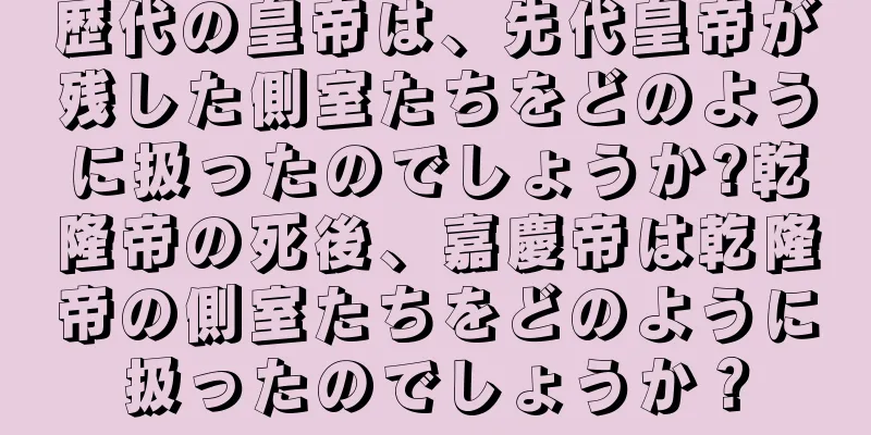 歴代の皇帝は、先代皇帝が残した側室たちをどのように扱ったのでしょうか?乾隆帝の死後、嘉慶帝は乾隆帝の側室たちをどのように扱ったのでしょうか？