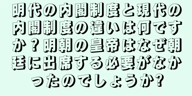 明代の内閣制度と現代の内閣制度の違いは何ですか？明朝の皇帝はなぜ朝廷に出席する必要がなかったのでしょうか?