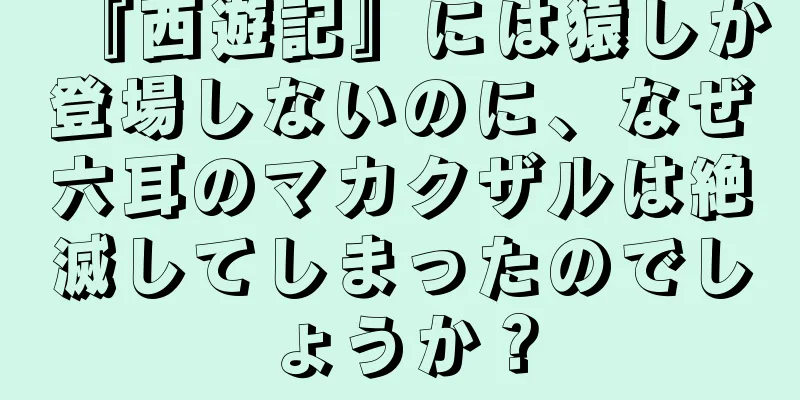 『西遊記』には猿しか登場しないのに、なぜ六耳のマカクザルは絶滅してしまったのでしょうか？
