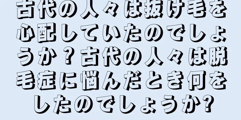 古代の人々は抜け毛を心配していたのでしょうか？古代の人々は脱毛症に悩んだとき何をしたのでしょうか?