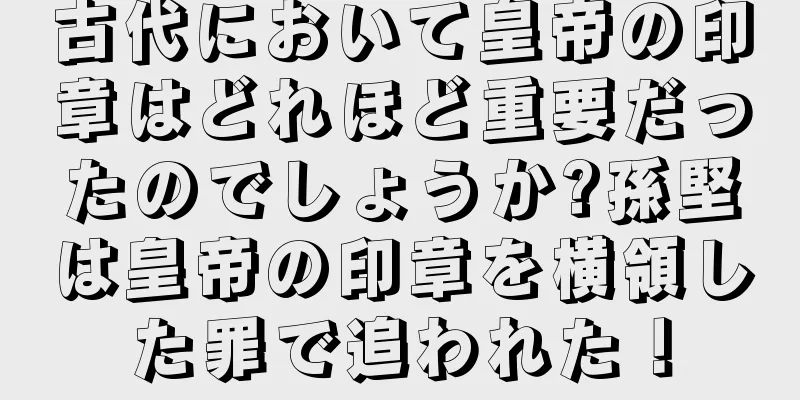 古代において皇帝の印章はどれほど重要だったのでしょうか?孫堅は皇帝の印章を横領した罪で追われた！