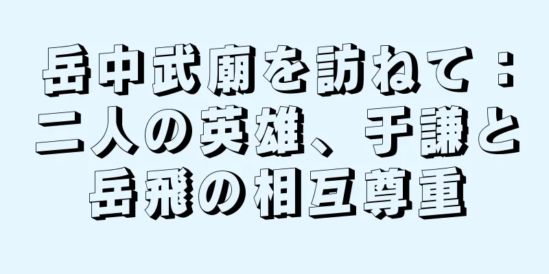 岳中武廟を訪ねて：二人の英雄、于謙と岳飛の相互尊重