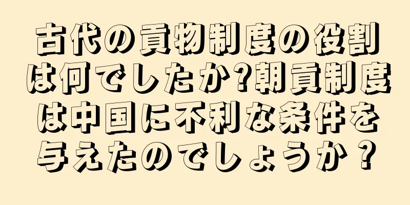 古代の貢物制度の役割は何でしたか?朝貢制度は中国に不利な条件を与えたのでしょうか？