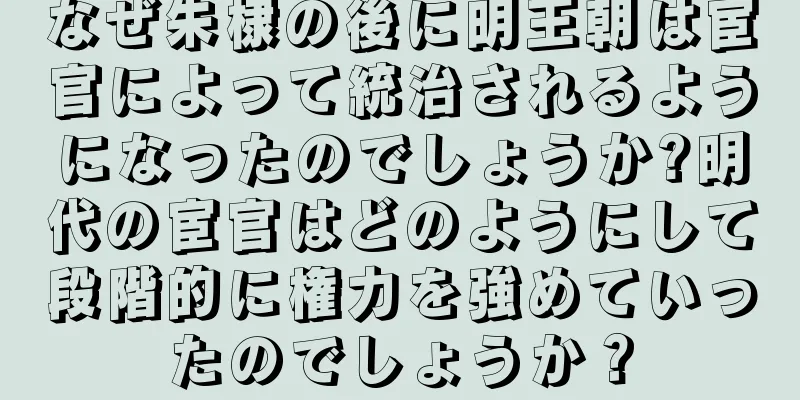 なぜ朱棣の後に明王朝は宦官によって統治されるようになったのでしょうか?明代の宦官はどのようにして段階的に権力を強めていったのでしょうか？