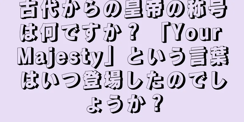 古代からの皇帝の称号は何ですか？ 「Your Majesty」という言葉はいつ登場したのでしょうか？