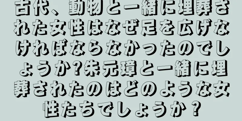 古代、動物と一緒に埋葬された女性はなぜ足を広げなければならなかったのでしょうか?朱元璋と一緒に埋葬されたのはどのような女性たちでしょうか？
