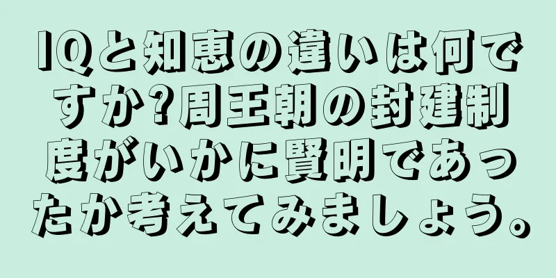 IQと知恵の違いは何ですか?周王朝の封建制度がいかに賢明であったか考えてみましょう。
