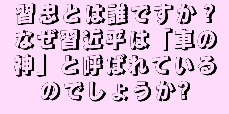 習忠とは誰ですか？なぜ習近平は「車の神」と呼ばれているのでしょうか?