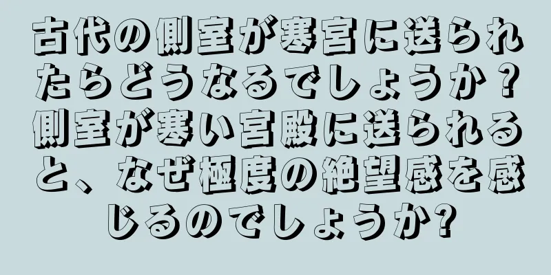 古代の側室が寒宮に送られたらどうなるでしょうか？側室が寒い宮殿に送られると、なぜ極度の絶望感を感じるのでしょうか?