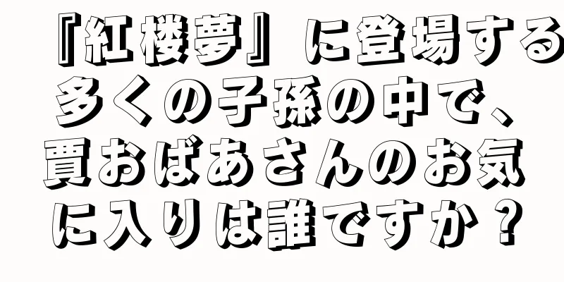 『紅楼夢』に登場する多くの子孫の中で、賈おばあさんのお気に入りは誰ですか？
