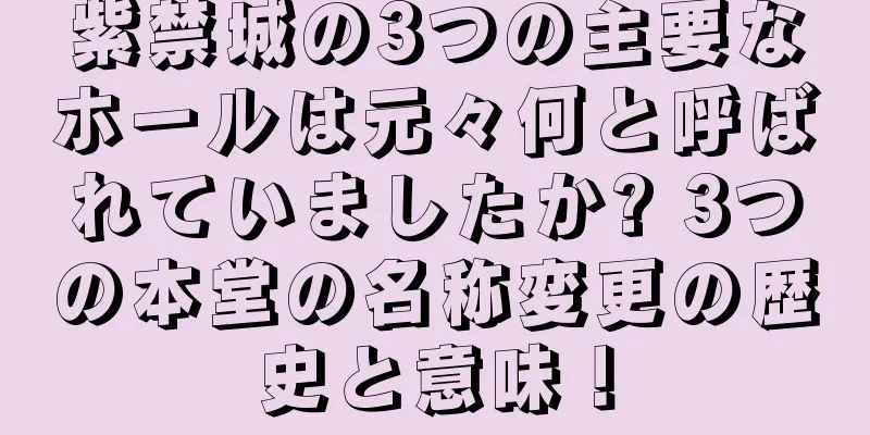 紫禁城の3つの主要なホールは元々何と呼ばれていましたか? 3つの本堂の名称変更の歴史と意味！