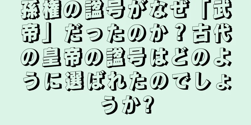孫権の諡号がなぜ「武帝」だったのか？古代の皇帝の諡号はどのように選ばれたのでしょうか?