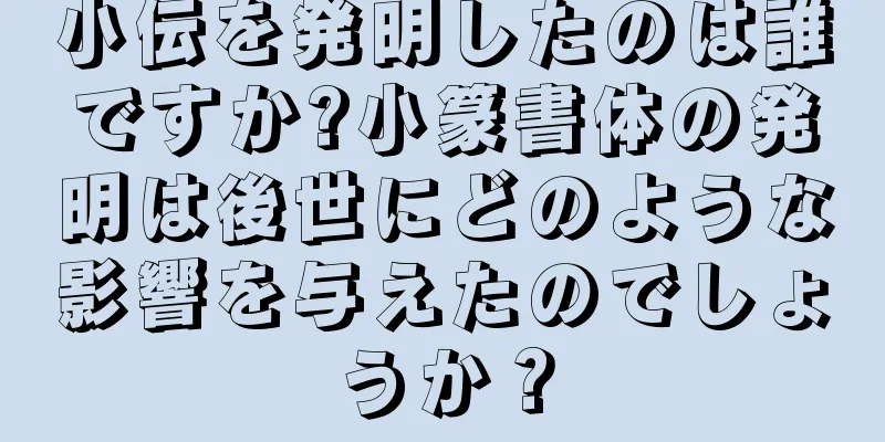 小伝を発明したのは誰ですか?小篆書体の発明は後世にどのような影響を与えたのでしょうか？