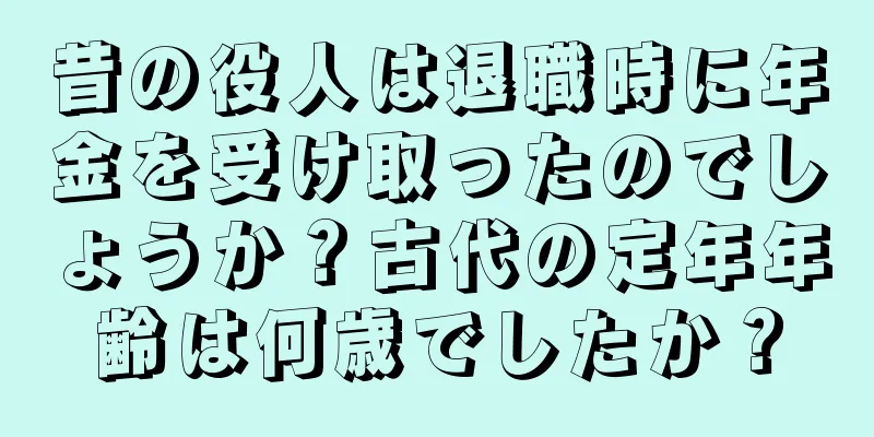 昔の役人は退職時に年金を受け取ったのでしょうか？古代の定年年齢は何歳でしたか？