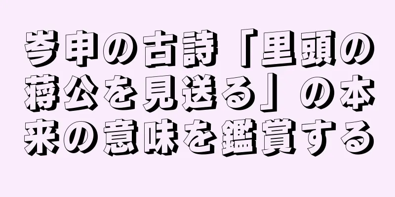 岑申の古詩「里頭の蒋公を見送る」の本来の意味を鑑賞する