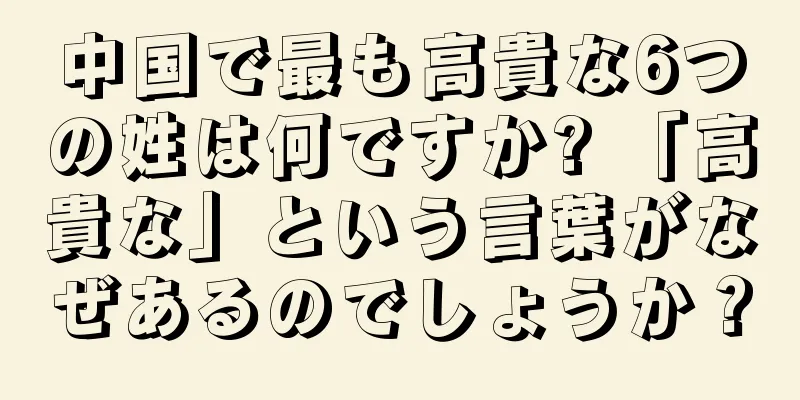 中国で最も高貴な6つの姓は何ですか? 「高貴な」という言葉がなぜあるのでしょうか？