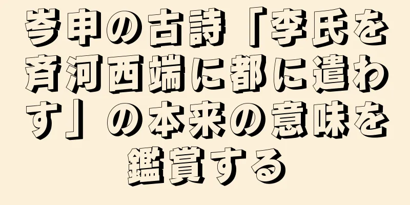 岑申の古詩「李氏を斉河西端に都に遣わす」の本来の意味を鑑賞する