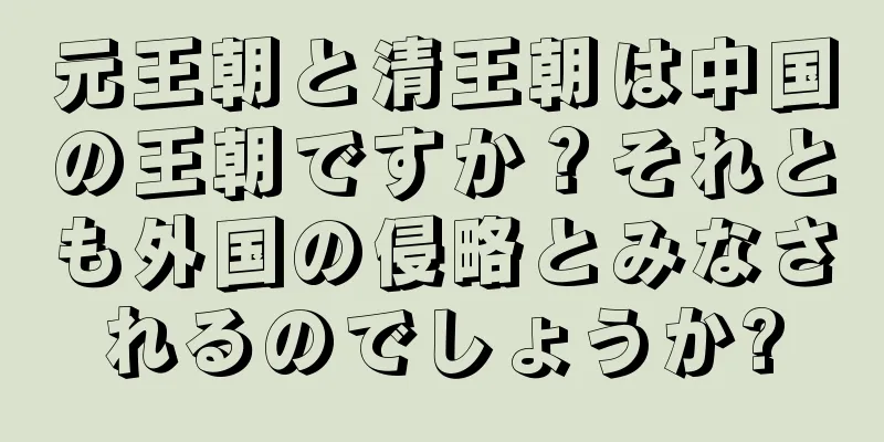 元王朝と清王朝は中国の王朝ですか？それとも外国の侵略とみなされるのでしょうか?