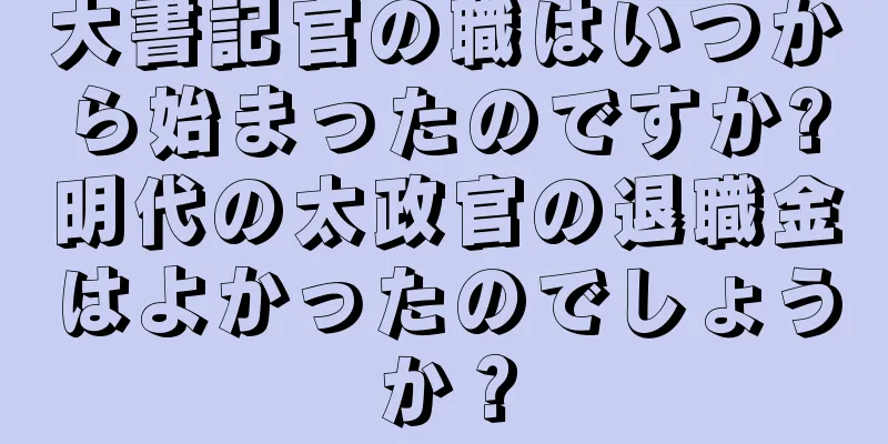 大書記官の職はいつから始まったのですか?明代の太政官の退職金はよかったのでしょうか？