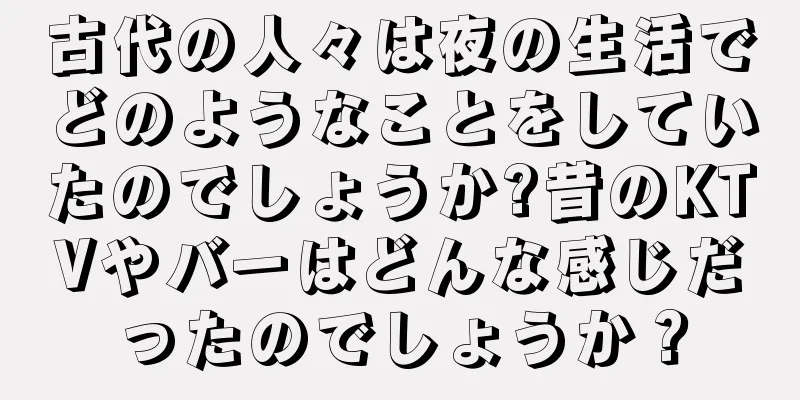 古代の人々は夜の生活でどのようなことをしていたのでしょうか?昔のKTVやバーはどんな感じだったのでしょうか？