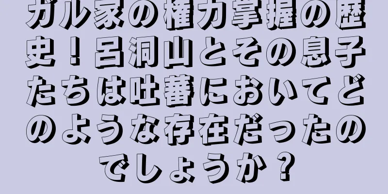 ガル家の権力掌握の歴史！呂洞山とその息子たちは吐蕃においてどのような存在だったのでしょうか？