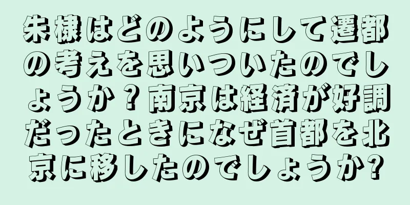 朱棣はどのようにして遷都の考えを思いついたのでしょうか？南京は経済が好調だったときになぜ首都を北京に移したのでしょうか?