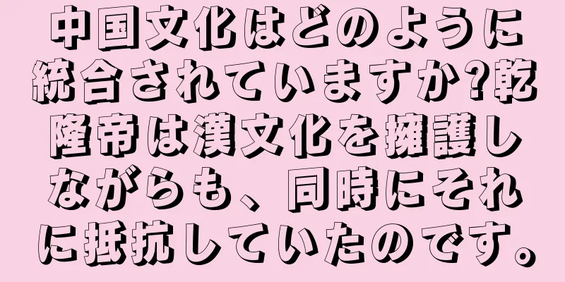 中国文化はどのように統合されていますか?乾隆帝は漢文化を擁護しながらも、同時にそれに抵抗していたのです。