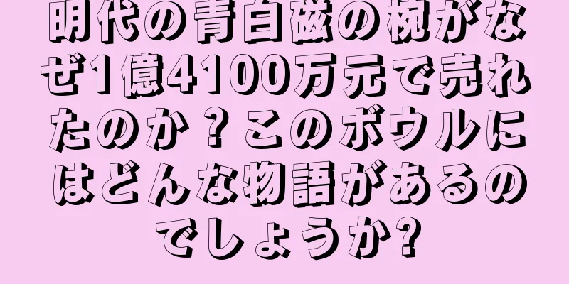 明代の青白磁の椀がなぜ1億4100万元で売れたのか？このボウルにはどんな物語があるのでしょうか?