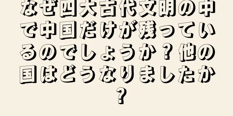 なぜ四大古代文明の中で中国だけが残っているのでしょうか？他の国はどうなりましたか？