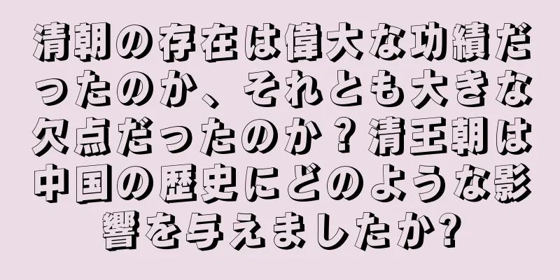 清朝の存在は偉大な功績だったのか、それとも大きな欠点だったのか？清王朝は中国の歴史にどのような影響を与えましたか?