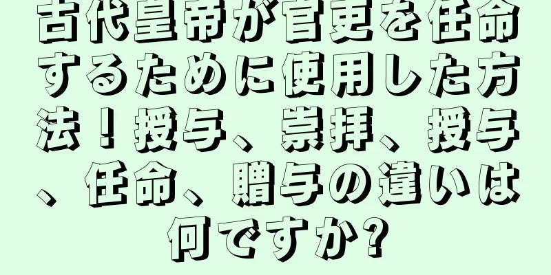 古代皇帝が官吏を任命するために使用した方法！授与、崇拝、授与、任命、贈与の違いは何ですか?