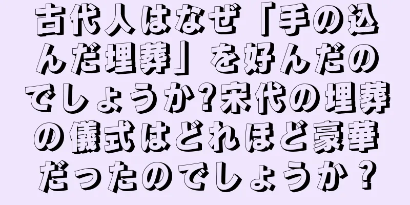 古代人はなぜ「手の込んだ埋葬」を好んだのでしょうか?宋代の埋葬の儀式はどれほど豪華だったのでしょうか？