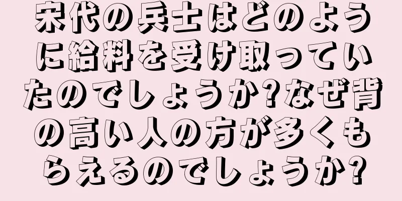 宋代の兵士はどのように給料を受け取っていたのでしょうか?なぜ背の高い人の方が多くもらえるのでしょうか?